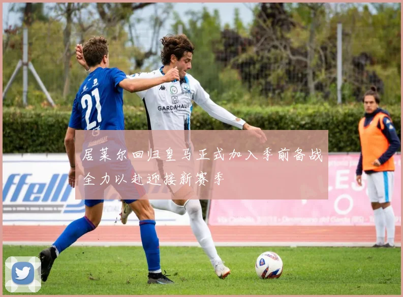 居莱尔回归皇马正式加入季前备战全力以赴迎接新赛季