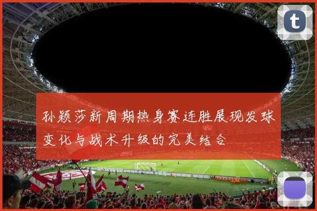 孙颖莎新周期热身赛连胜展现发球变化与战术升级的完美结合