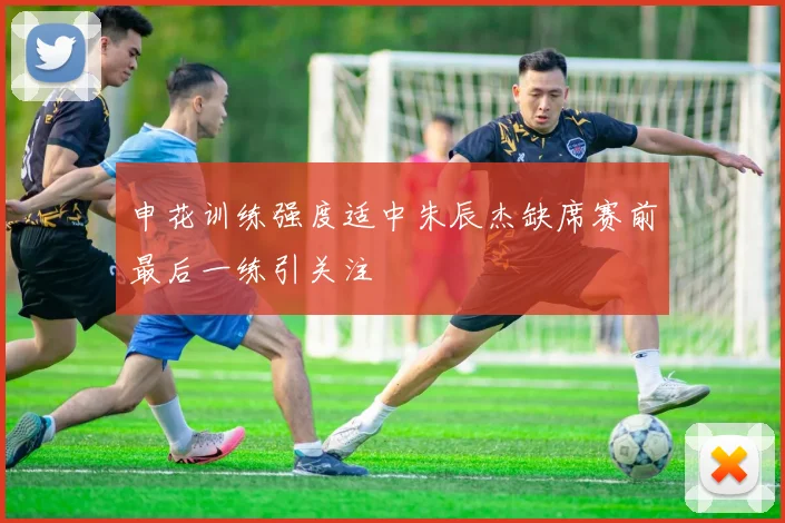 申花训练强度适中朱辰杰缺席赛前最后一练引关注