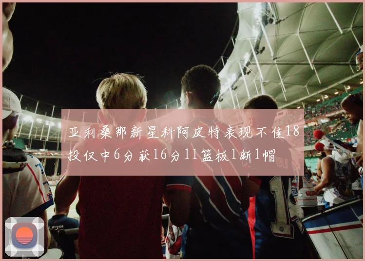 亚利桑那新星科阿皮特表现不佳18投仅中6分获16分11篮板1断1帽