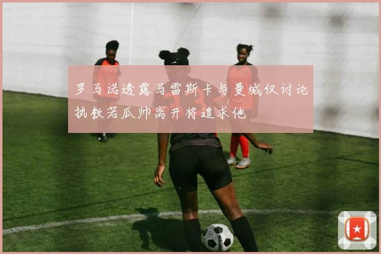 罗马诺透露马雷斯卡与曼城仅讨论执教若瓜帅离开将追求他