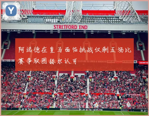 阿诺德在皇马面临挑战仅剩五场比赛争取图赫尔认可