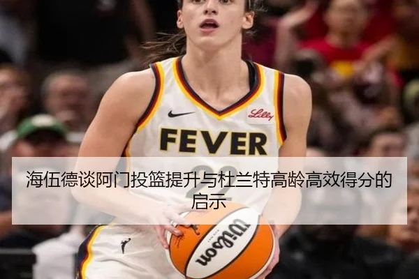 海伍德谈阿门投篮提升与杜兰特高龄高效得分的启示